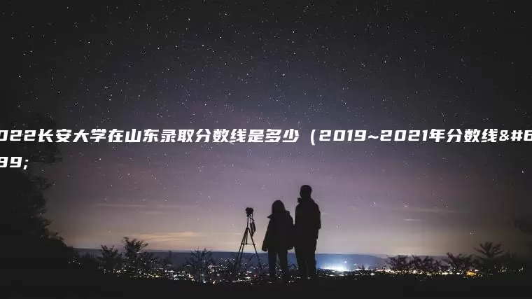 2022长安大学在山东录取分数线是多少（2019~2021年分数线）