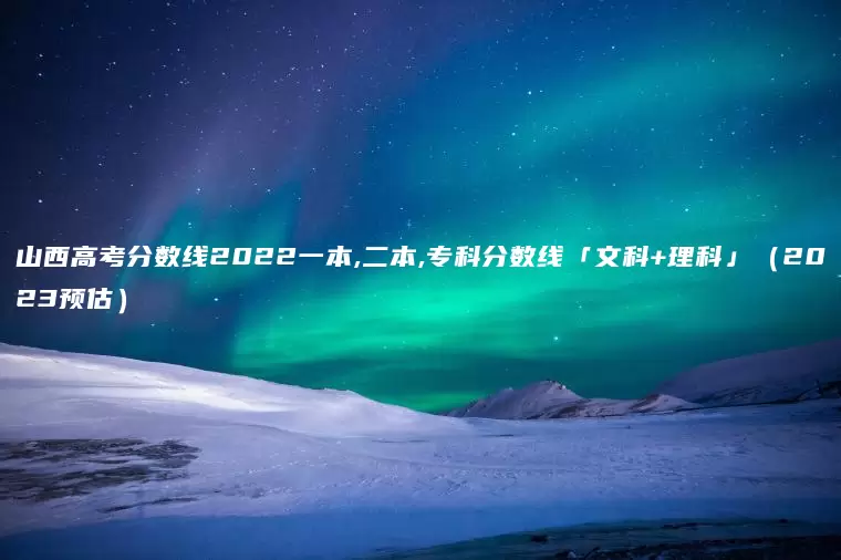 山西高考分数线2022一本,二本,专科分数线「文科+理科」（2023预估）