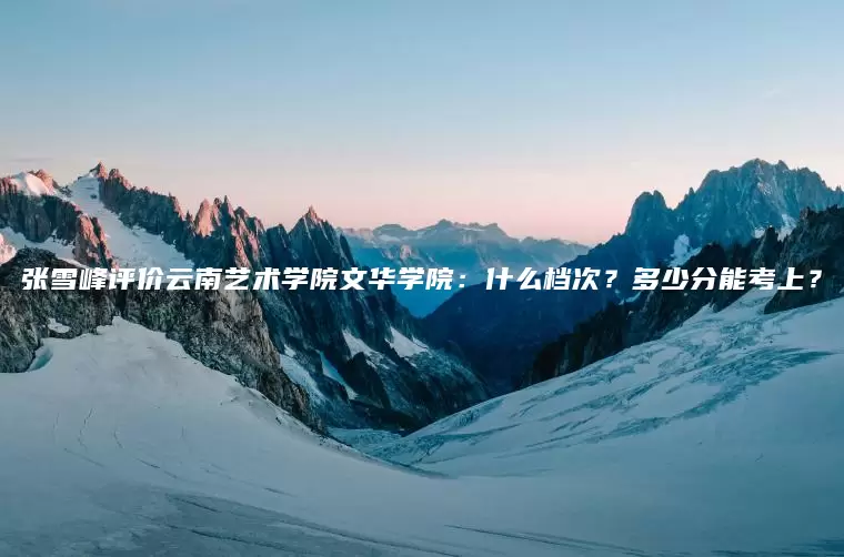 张雪峰评价云南艺术学院文华学院：什么档次？多少分能考上？