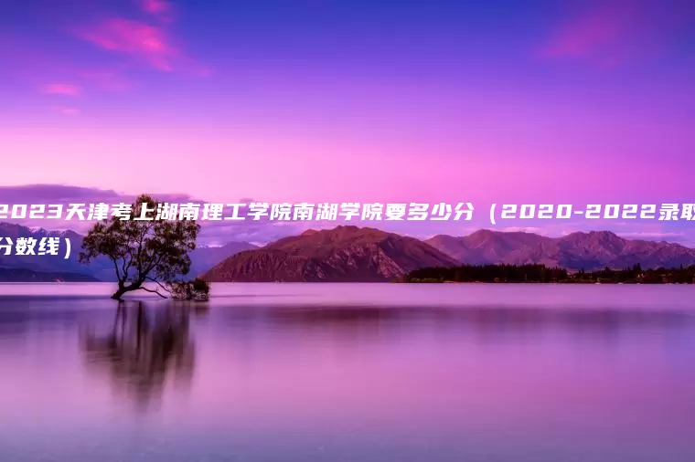 2023天津考上湖南理工学院南湖学院要多少分（2020-2022录取分数线）