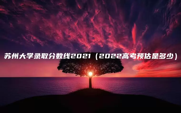 苏州大学录取分数线2021（2022高考预估是多少）