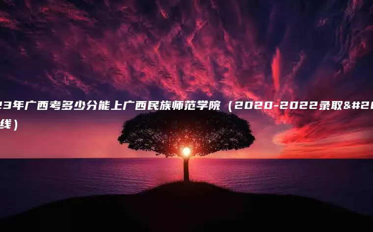 2023年广西考多少分能上广西民族师范学院（2020-2022录取分数线）