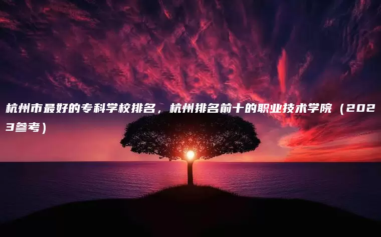 杭州市最好的专科学校排名，杭州排名前十的职业技术学院（2023参考）