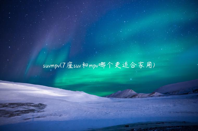 suvmpv(7座suv和mpv哪个更适合家用)